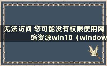 无法访问 您可能没有权限使用网络资源win10（window10无法访问 您可能没有权限使用网络资源）